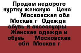 Продам недорого куртку женскую › Цена ­ 1 000 - Московская обл., Москва г. Одежда, обувь и аксессуары » Женская одежда и обувь   . Московская обл.,Москва г.